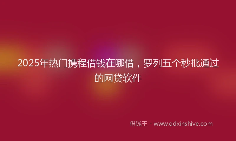 2025年热门携程借钱在哪借，罗列五个秒批通过的网贷软件