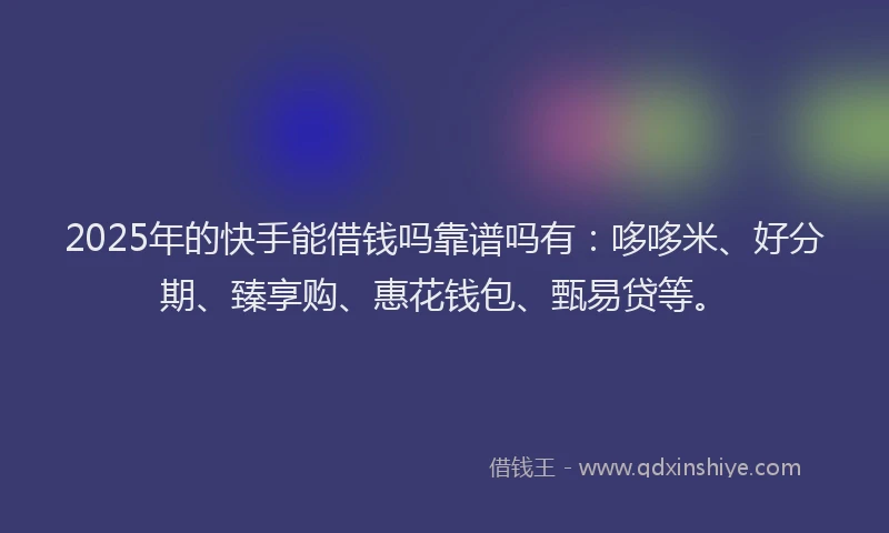 2025年的快手能借钱吗靠谱吗有：哆哆米、好分期、臻享购、惠花钱包、甄易贷等。