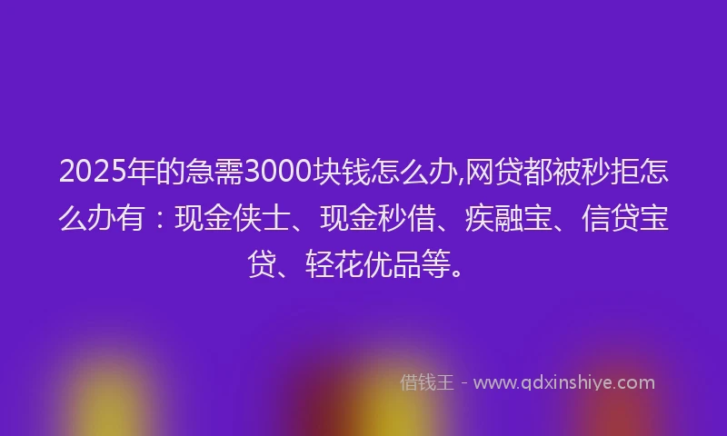 2025年的急需3000块钱怎么办,网贷都被秒拒怎么办有：现金侠士、现金秒借、疾融宝、信贷宝贷、轻花优品等。