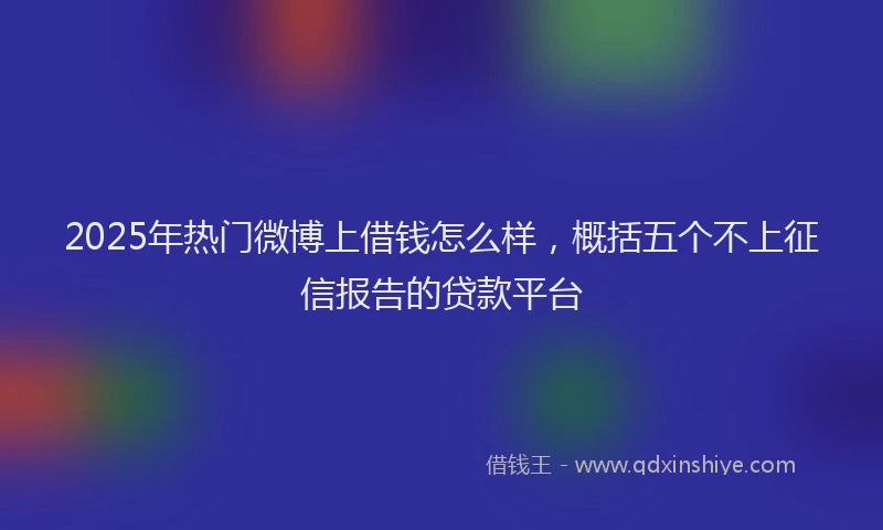 2025年热门微博上借钱怎么样，概括五个不上征信报告的贷款平台