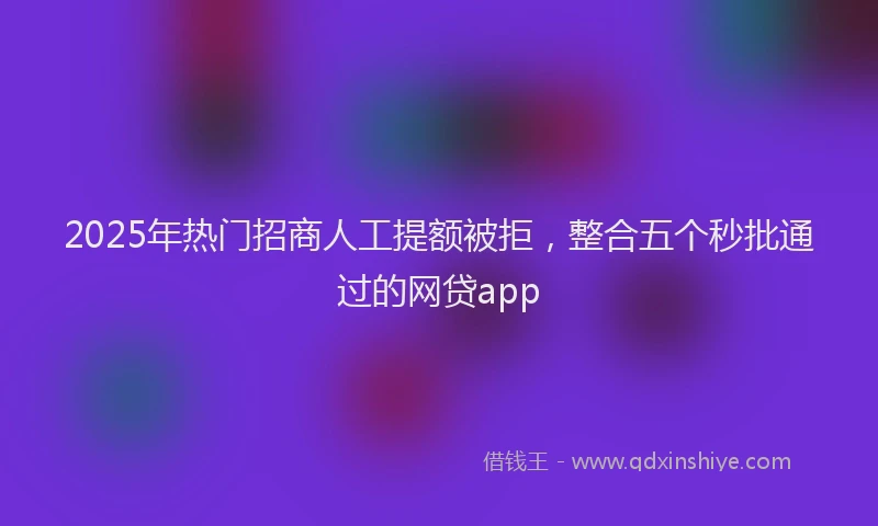 2025年热门招商人工提额被拒，整合五个秒批通过的网贷app