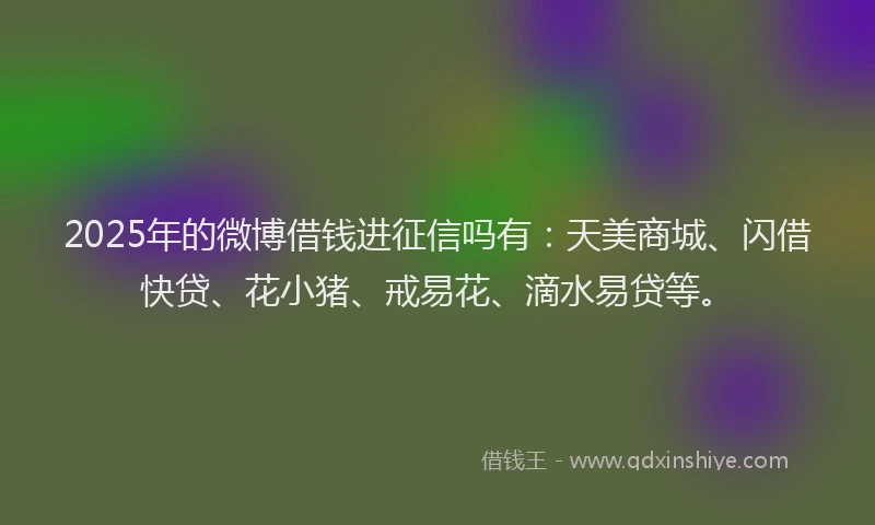 2025年的微博借钱进征信吗有：天美商城、闪借快贷、花小猪、戒易花、滴水易贷等。