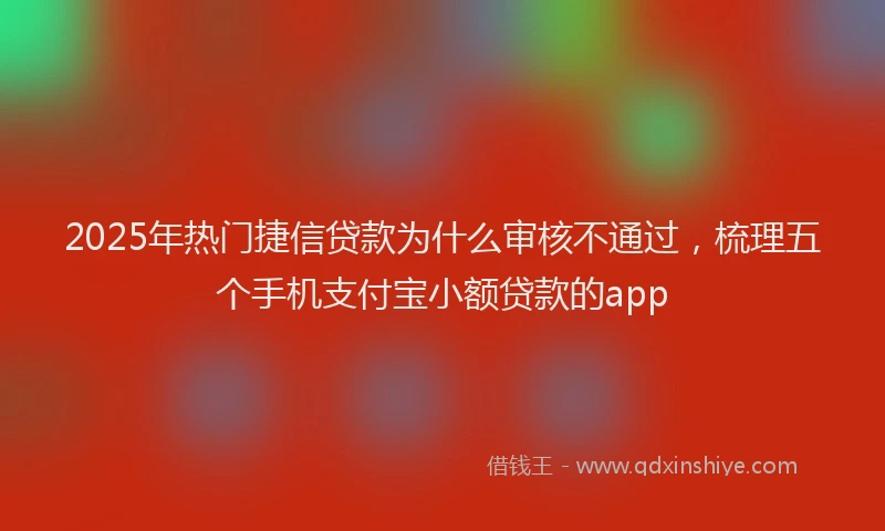 2025年热门捷信贷款为什么审核不通过，梳理五个手机支付宝小额贷款的app