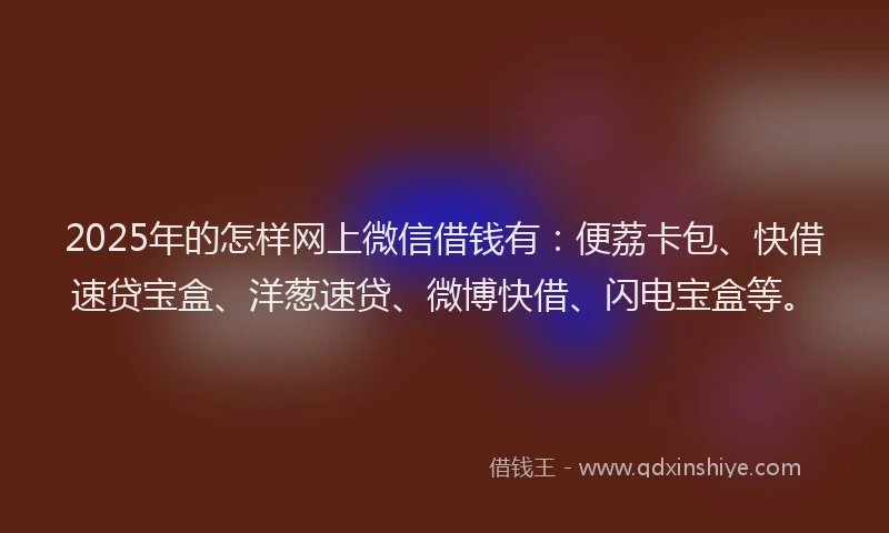 2025年的怎样网上微信借钱有：便荔卡包、快借速贷宝盒、洋葱速贷、微博快借、闪电宝盒等。