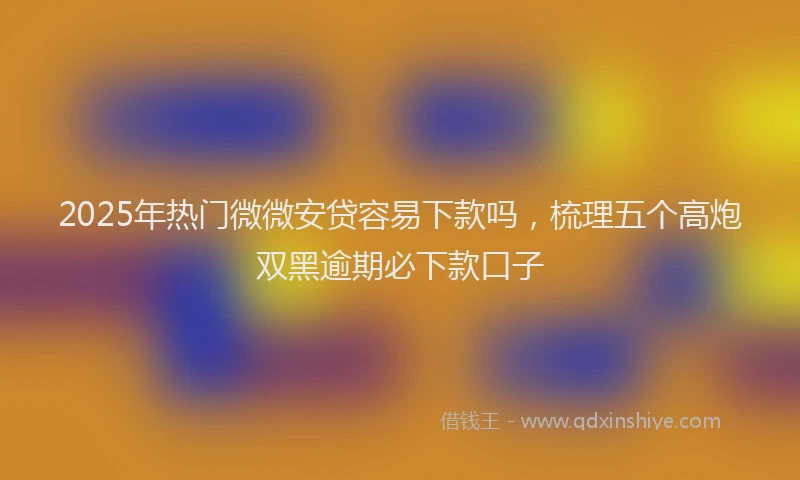 2025年热门微微安贷容易下款吗，梳理五个高炮双黑逾期必下款口子