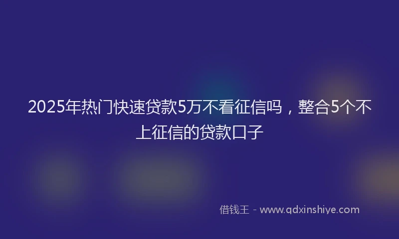 2025年热门快速贷款5万不看征信吗，整合5个不上征信的贷款口子