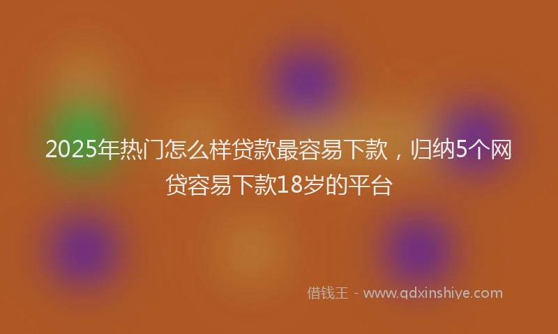 2025年热门怎么样贷款最容易下款，归纳5个网贷容易下款18岁的平台