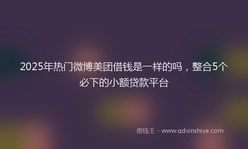 2025年热门微博美团借钱是一样的吗，整合5个必下的小额贷款平台