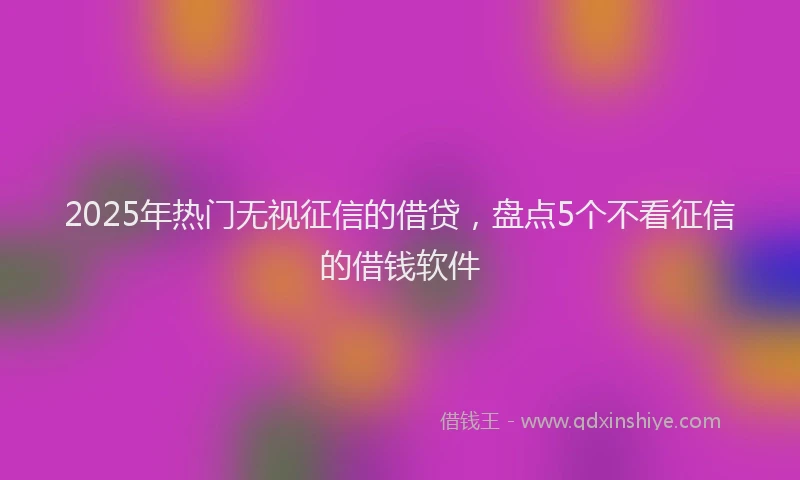 2025年热门无视征信的借贷，盘点5个不看征信的借钱软件