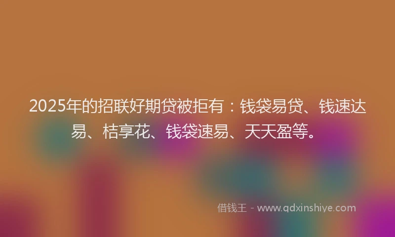 2025年的招联好期贷被拒有：钱袋易贷、钱速达易、桔享花、钱袋速易、天天盈等。