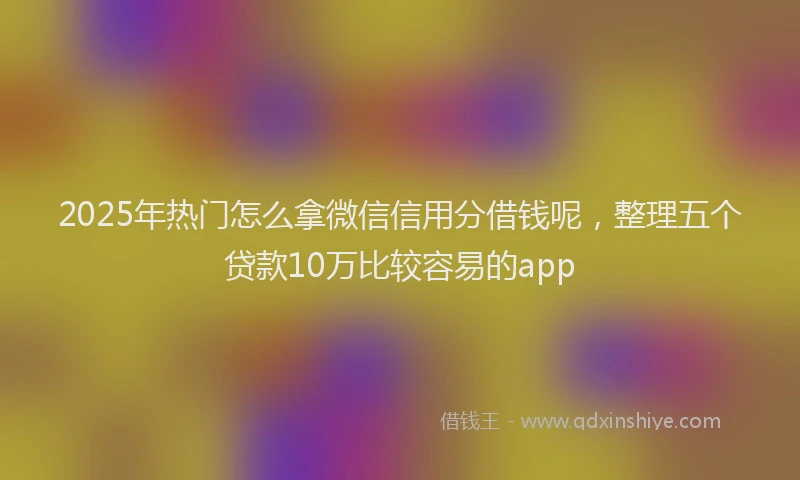 2025年热门怎么拿微信信用分借钱呢，整理五个贷款10万比较容易的app