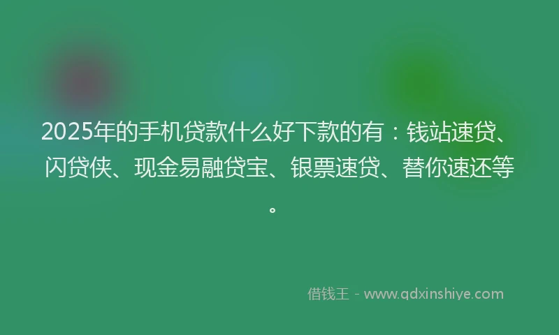 2025年的手机贷款什么好下款的有：钱站速贷、闪贷侠、现金易融贷宝、银票速贷、替你速还等。