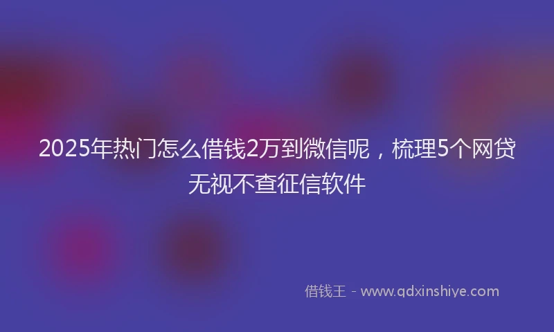 2025年热门怎么借钱2万到微信呢，梳理5个网贷无视不查征信软件