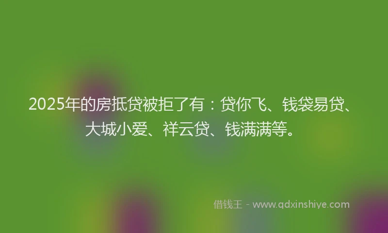 2025年的房抵贷被拒了有：贷你飞、钱袋易贷、大城小爱、祥云贷、钱满满等。