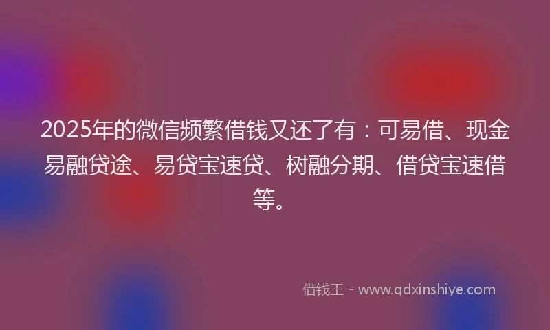 2025年的微信频繁借钱又还了有：可易借、现金易融贷途、易贷宝速贷、树融分期、借贷宝速借等。