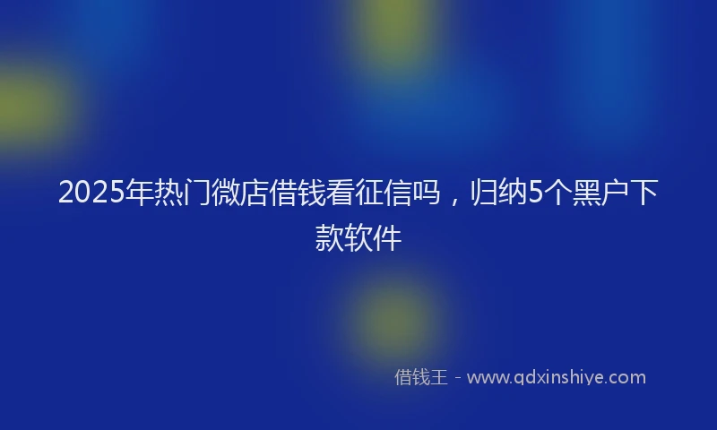 2025年热门微店借钱看征信吗，归纳5个黑户下款软件