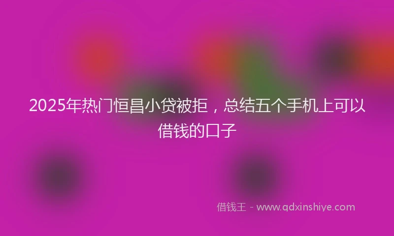 2025年热门恒昌小贷被拒，总结五个手机上可以借钱的口子
