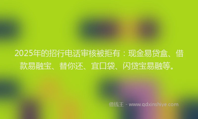 2025年的招行电话审核被拒有：现金易贷盒、借款易融宝、替你还、宜口袋、闪贷宝易融等。