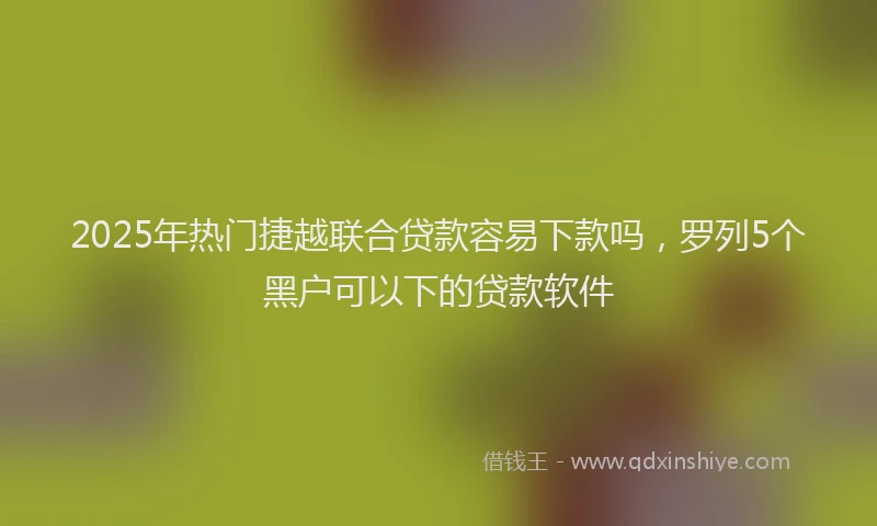 2025年热门捷越联合贷款容易下款吗，罗列5个黑户可以下的贷款软件