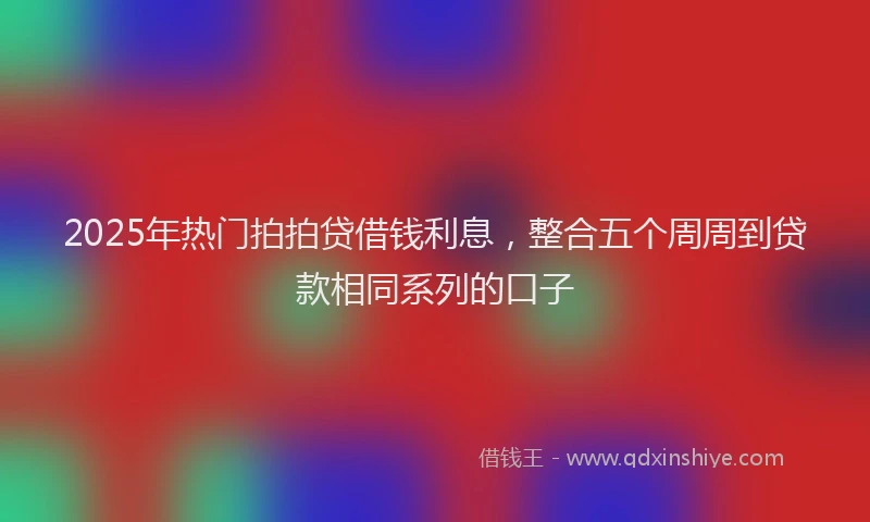 2025年热门拍拍贷借钱利息，整合五个周周到贷款相同系列的口子