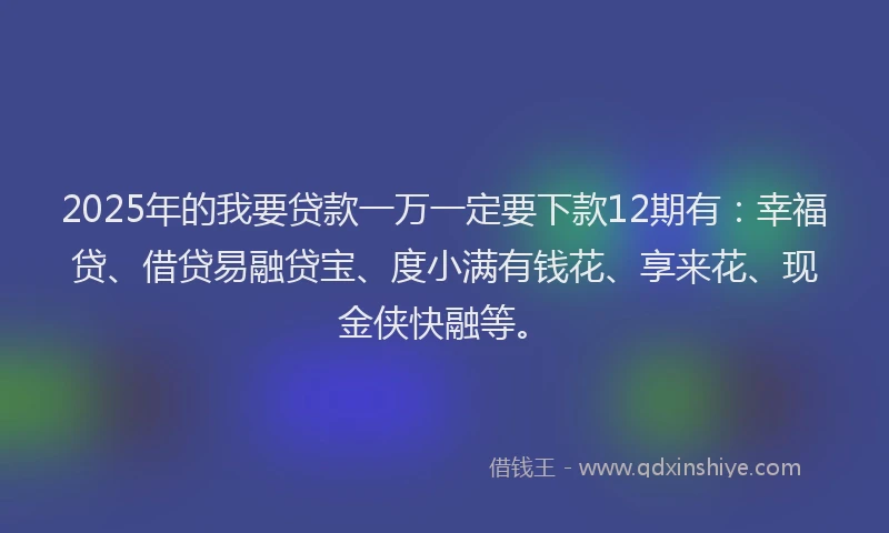 2025年的我要贷款一万一定要下款12期有：幸福贷、借贷易融贷宝、度小满有钱花、享来花、现金侠快融等。
