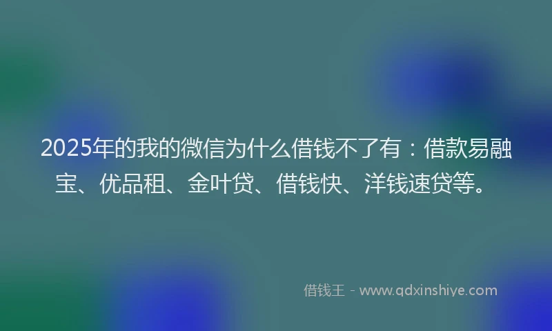 2025年的我的微信为什么借钱不了有：借款易融宝、优品租、金叶贷、借钱快、洋钱速贷等。