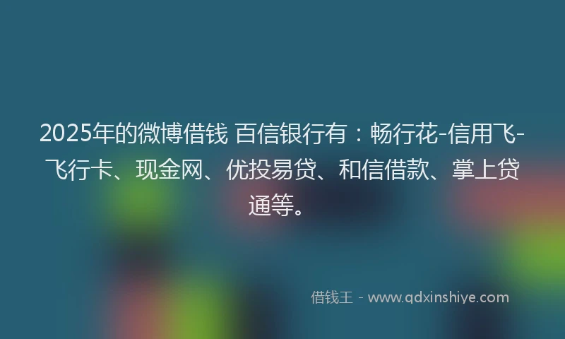 2025年的微博借钱 百信银行有：畅行花-信用飞-飞行卡、现金网、优投易贷、和信借款、掌上贷通等。
