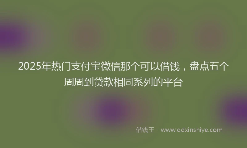 2025年热门支付宝微信那个可以借钱，盘点五个周周到贷款相同系列的平台