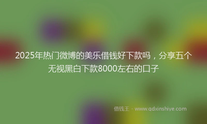 2025年热门微博的美乐借钱好下款吗，分享五个无视黑白下款8000左右的口子