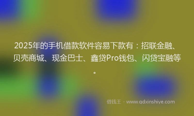2025年的手机借款软件容易下款有：招联金融、贝壳商城、现金巴士、鑫贷Pro钱包、闪贷宝融等。