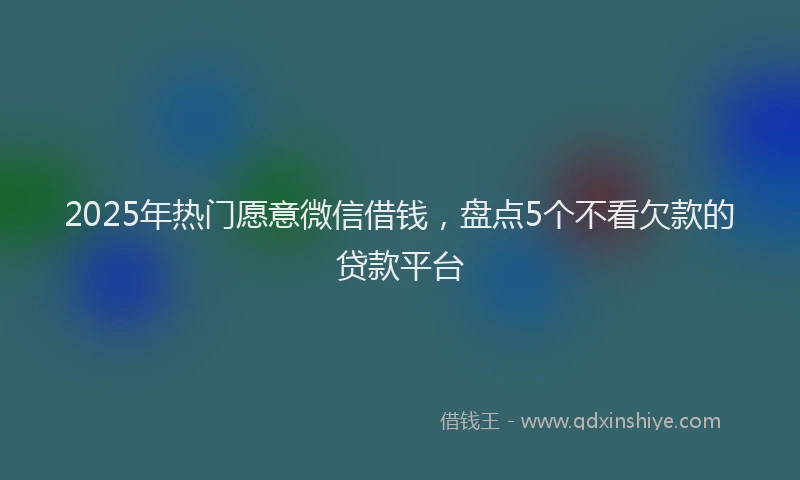 2025年热门愿意微信借钱，盘点5个不看欠款的贷款平台