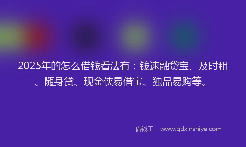 2025年的怎么借钱看法有：钱速融贷宝、及时租、随身贷、现金侠易借宝、独品易购等。