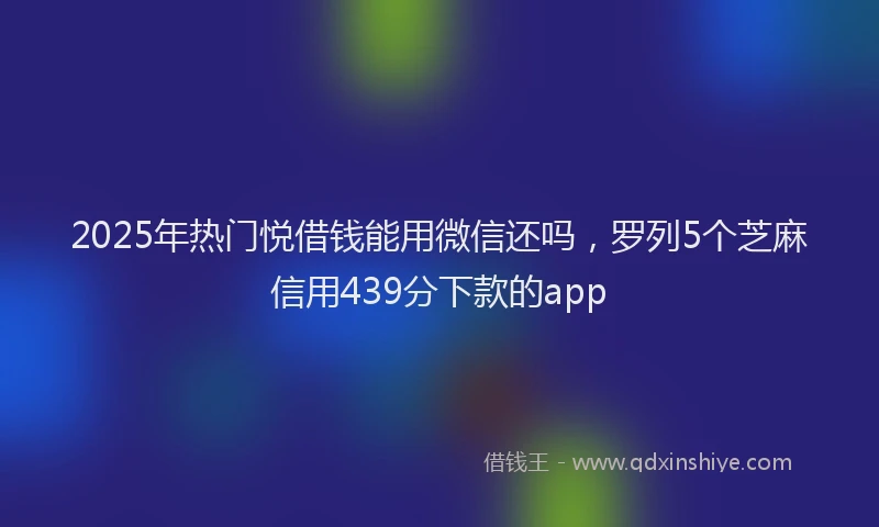 2025年热门悦借钱能用微信还吗，罗列5个芝麻信用439分下款的app