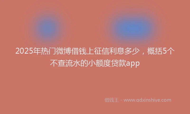 2025年热门微博借钱上征信利息多少，概括5个不查流水的小额度贷款app