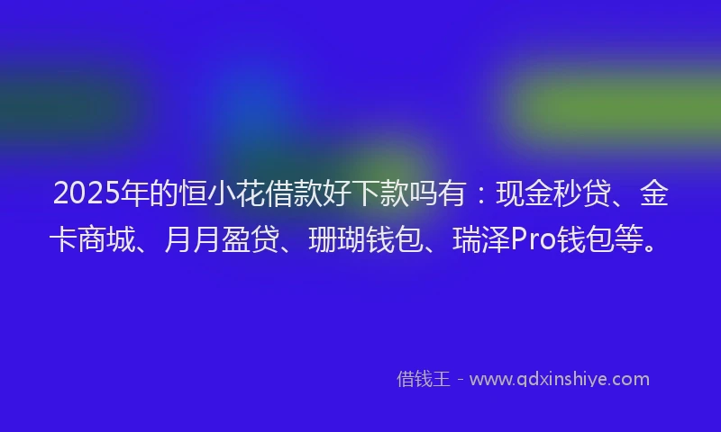 2025年的恒小花借款好下款吗有：现金秒贷、金卡商城、月月盈贷、珊瑚钱包、瑞泽Pro钱包等。