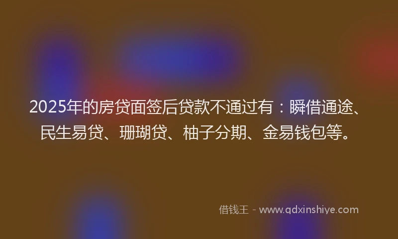 2025年的房贷面签后贷款不通过有：瞬借通途、民生易贷、珊瑚贷、柚子分期、金易钱包等。