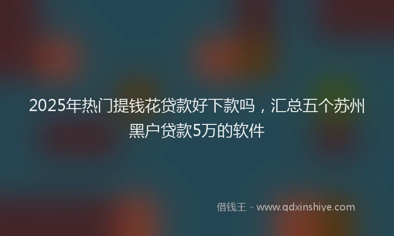 2025年热门提钱花贷款好下款吗，汇总五个苏州黑户贷款5万的软件