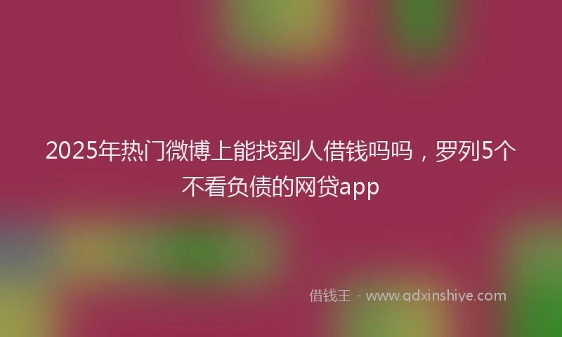 2025年热门微博上能找到人借钱吗吗，罗列5个不看负债的网贷app