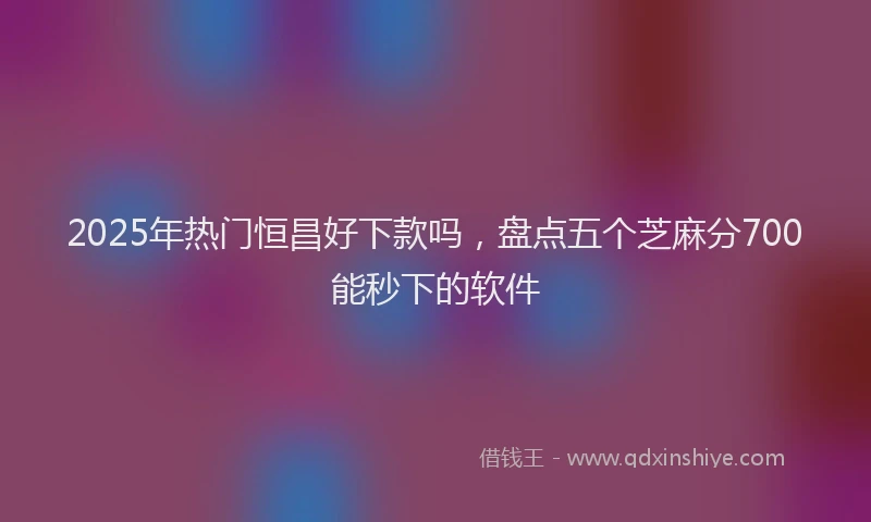 2025年热门恒昌好下款吗，盘点五个芝麻分700能秒下的软件
