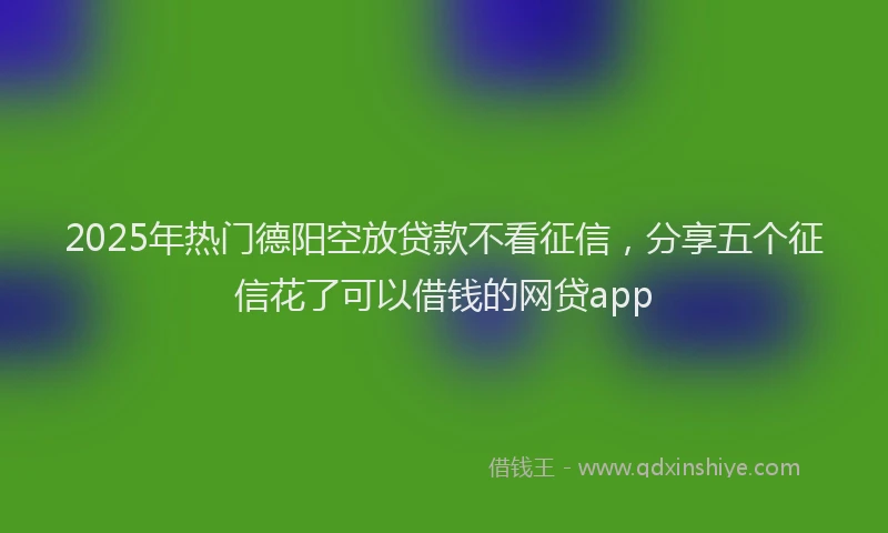2025年热门德阳空放贷款不看征信，分享五个征信花了可以借钱的网贷app