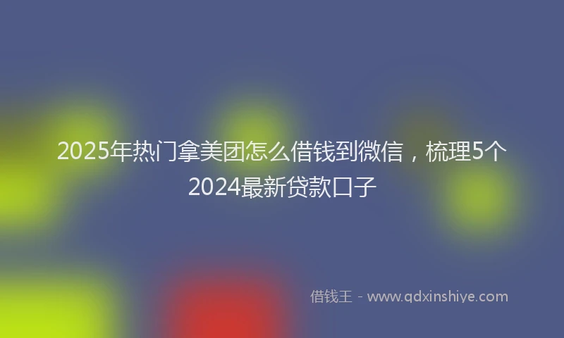 2025年热门拿美团怎么借钱到微信，梳理5个2024最新贷款口子