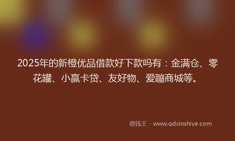 2025年的新橙优品借款好下款吗有：金满仓、零花罐、小赢卡贷、友好物、爱蹦商城等。