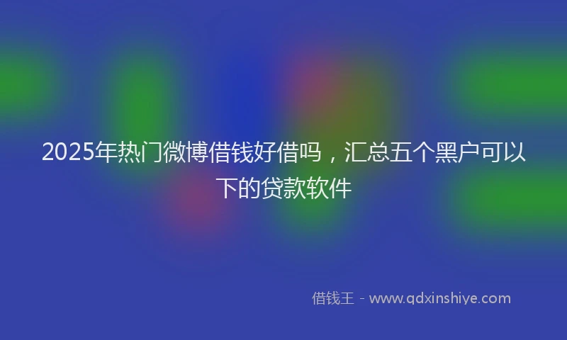 2025年热门微博借钱好借吗，汇总五个黑户可以下的贷款软件