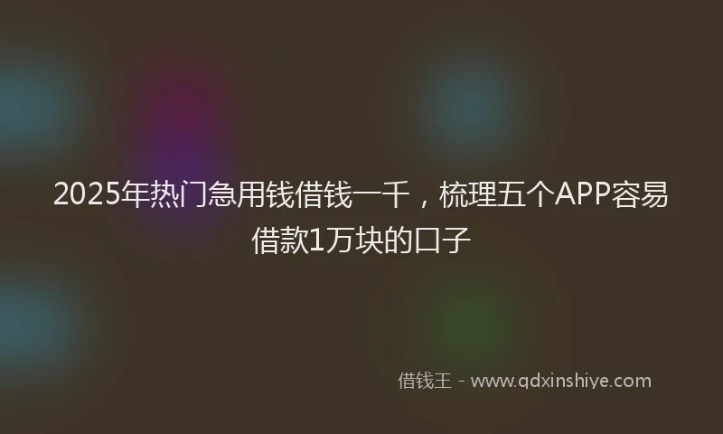 2025年热门急用钱借钱一千，梳理五个APP容易借款1万块的口子
