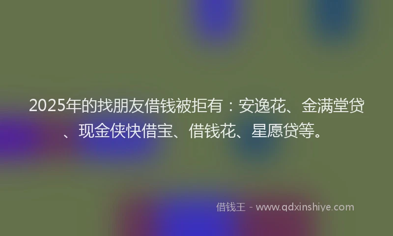 2025年的找朋友借钱被拒有：安逸花、金满堂贷、现金侠快借宝、借钱花、星愿贷等。