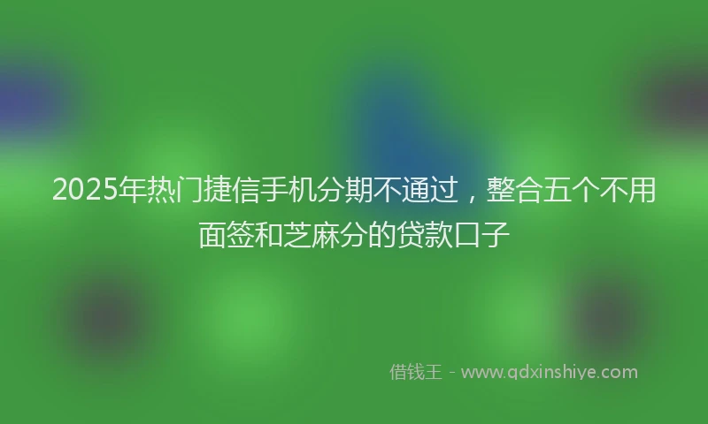 2025年热门捷信手机分期不通过，整合五个不用面签和芝麻分的贷款口子