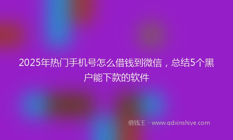 2025年热门手机号怎么借钱到微信，总结5个黑户能下款的软件