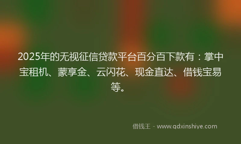 2025年的无视征信贷款平台百分百下款有：掌中宝租机、蒙享金、云闪花、现金直达、借钱宝易等。