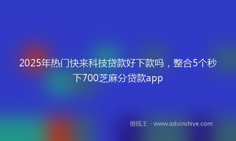 2025年热门快来科技贷款好下款吗，整合5个秒下700芝麻分贷款app
