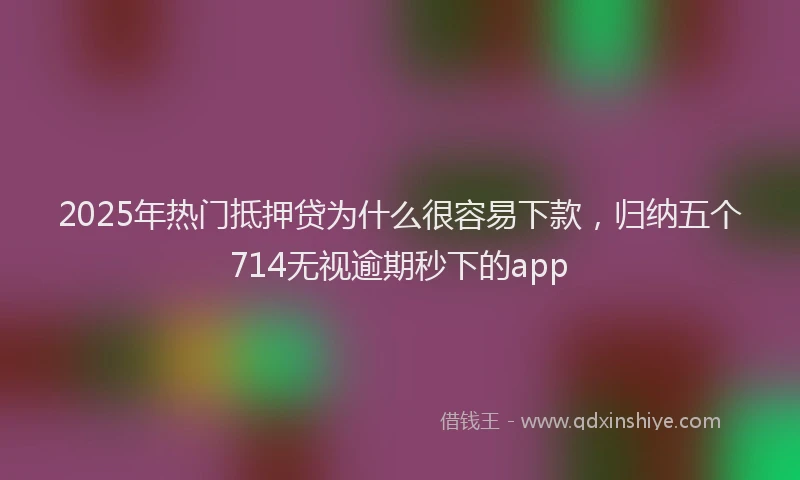2025年热门抵押贷为什么很容易下款，归纳五个714无视逾期秒下的app